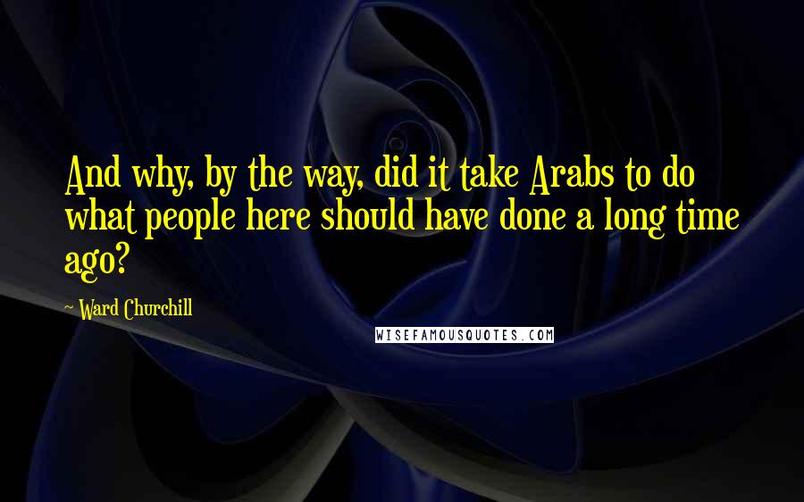 Ward Churchill Quotes: And why, by the way, did it take Arabs to do what people here should have done a long time ago?