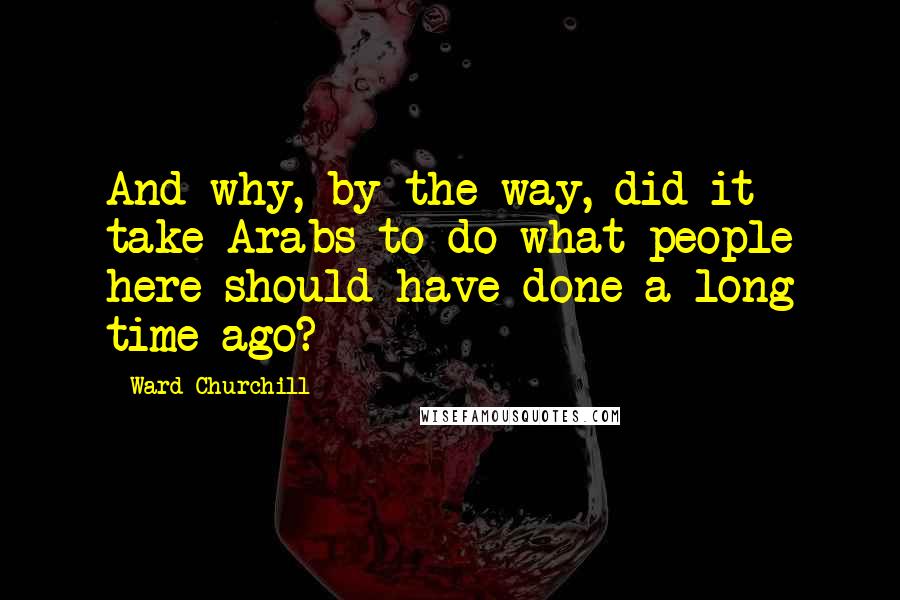 Ward Churchill Quotes: And why, by the way, did it take Arabs to do what people here should have done a long time ago?