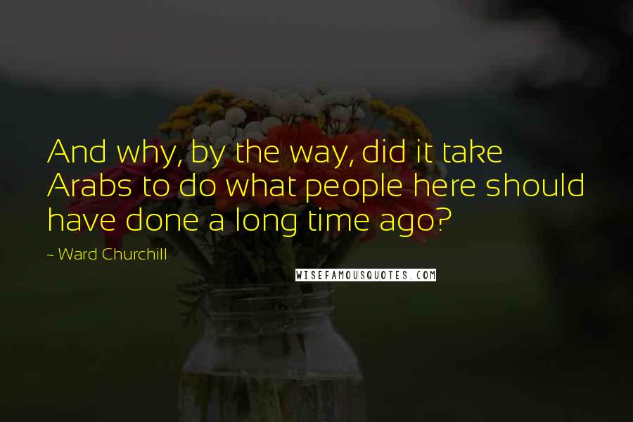 Ward Churchill Quotes: And why, by the way, did it take Arabs to do what people here should have done a long time ago?