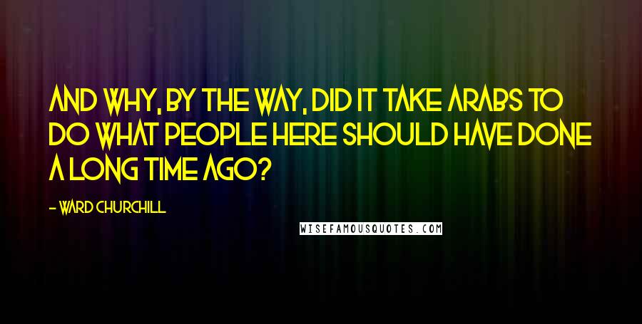 Ward Churchill Quotes: And why, by the way, did it take Arabs to do what people here should have done a long time ago?