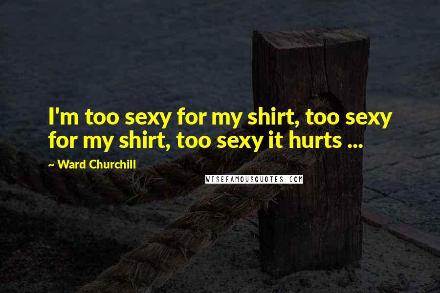 Ward Churchill Quotes: I'm too sexy for my shirt, too sexy for my shirt, too sexy it hurts ...