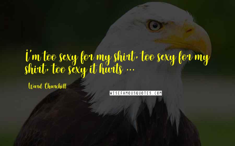 Ward Churchill Quotes: I'm too sexy for my shirt, too sexy for my shirt, too sexy it hurts ...