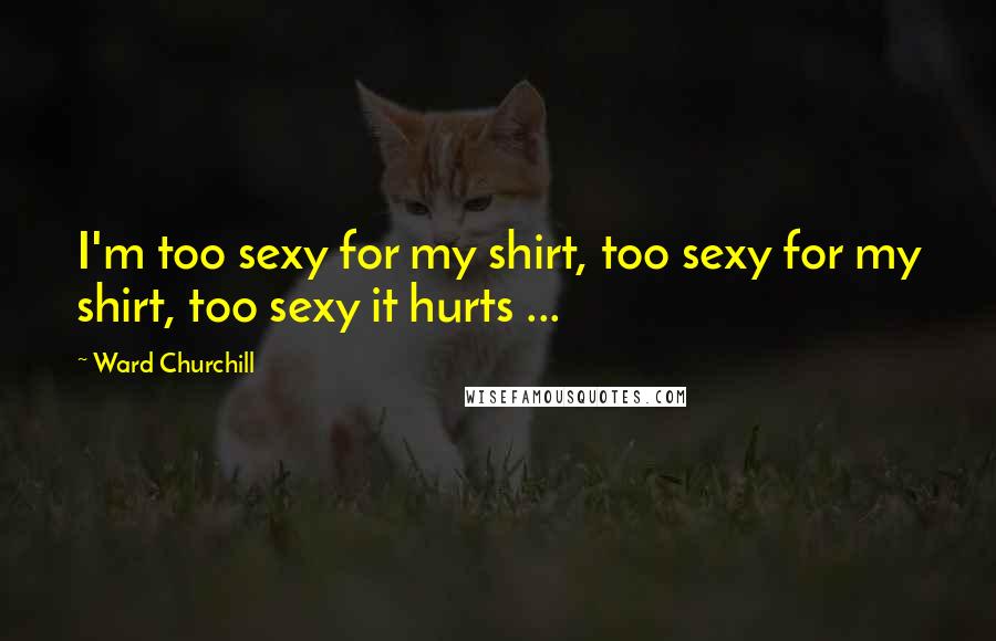 Ward Churchill Quotes: I'm too sexy for my shirt, too sexy for my shirt, too sexy it hurts ...