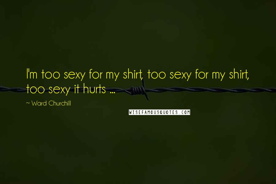 Ward Churchill Quotes: I'm too sexy for my shirt, too sexy for my shirt, too sexy it hurts ...