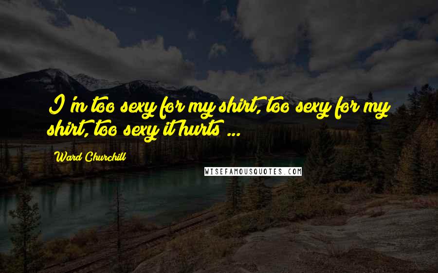 Ward Churchill Quotes: I'm too sexy for my shirt, too sexy for my shirt, too sexy it hurts ...
