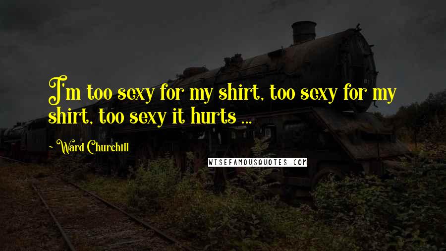 Ward Churchill Quotes: I'm too sexy for my shirt, too sexy for my shirt, too sexy it hurts ...