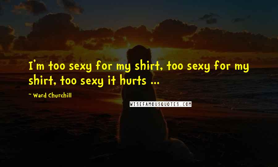 Ward Churchill Quotes: I'm too sexy for my shirt, too sexy for my shirt, too sexy it hurts ...