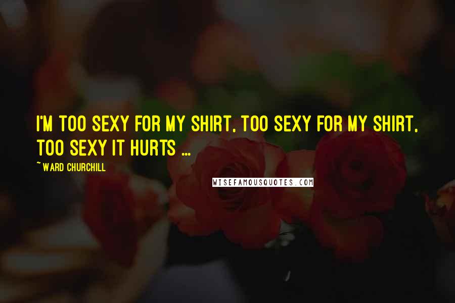 Ward Churchill Quotes: I'm too sexy for my shirt, too sexy for my shirt, too sexy it hurts ...