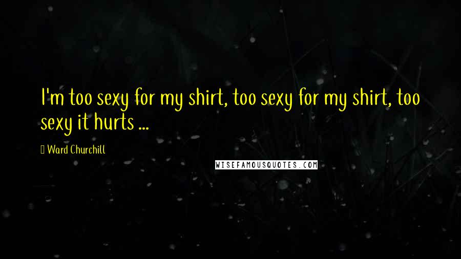 Ward Churchill Quotes: I'm too sexy for my shirt, too sexy for my shirt, too sexy it hurts ...
