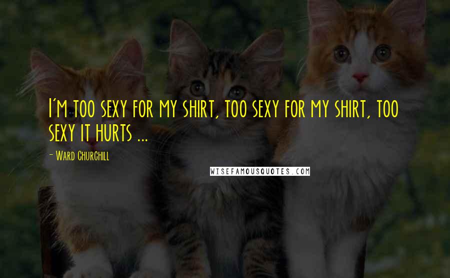 Ward Churchill Quotes: I'm too sexy for my shirt, too sexy for my shirt, too sexy it hurts ...