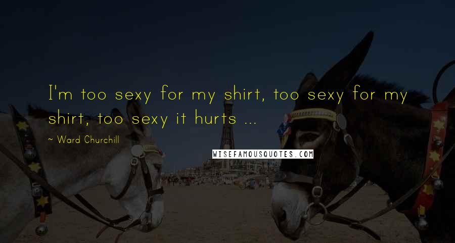 Ward Churchill Quotes: I'm too sexy for my shirt, too sexy for my shirt, too sexy it hurts ...