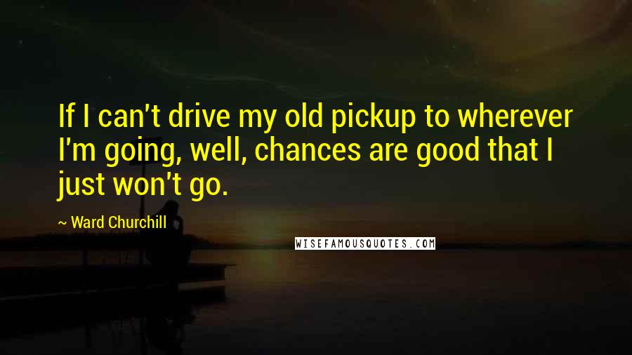 Ward Churchill Quotes: If I can't drive my old pickup to wherever I'm going, well, chances are good that I just won't go.