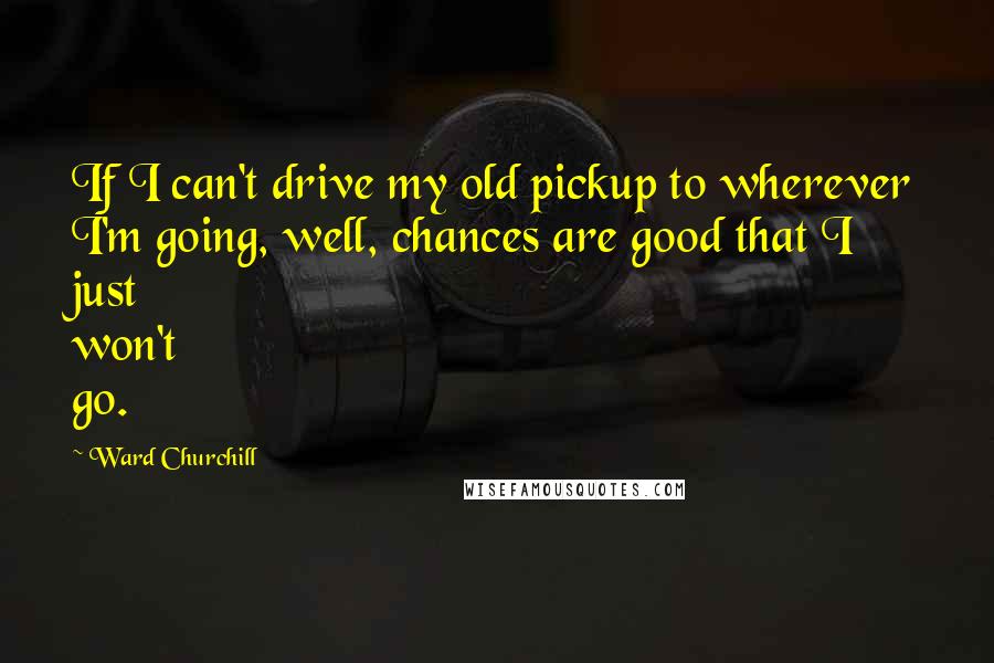 Ward Churchill Quotes: If I can't drive my old pickup to wherever I'm going, well, chances are good that I just won't go.