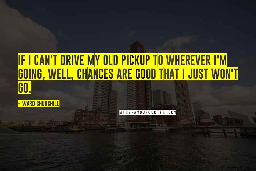 Ward Churchill Quotes: If I can't drive my old pickup to wherever I'm going, well, chances are good that I just won't go.