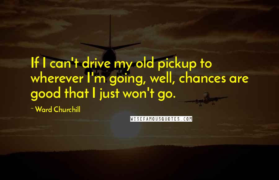 Ward Churchill Quotes: If I can't drive my old pickup to wherever I'm going, well, chances are good that I just won't go.