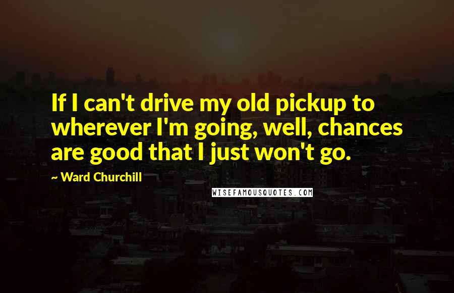 Ward Churchill Quotes: If I can't drive my old pickup to wherever I'm going, well, chances are good that I just won't go.