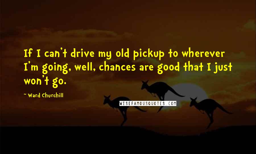 Ward Churchill Quotes: If I can't drive my old pickup to wherever I'm going, well, chances are good that I just won't go.
