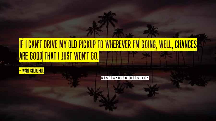 Ward Churchill Quotes: If I can't drive my old pickup to wherever I'm going, well, chances are good that I just won't go.