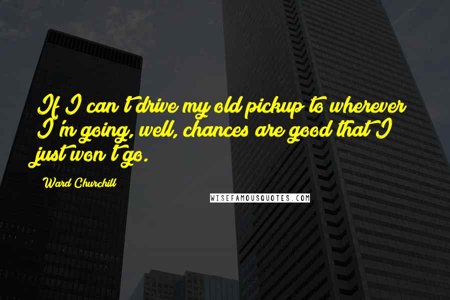 Ward Churchill Quotes: If I can't drive my old pickup to wherever I'm going, well, chances are good that I just won't go.