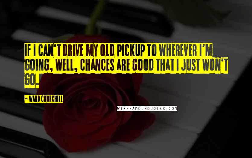 Ward Churchill Quotes: If I can't drive my old pickup to wherever I'm going, well, chances are good that I just won't go.