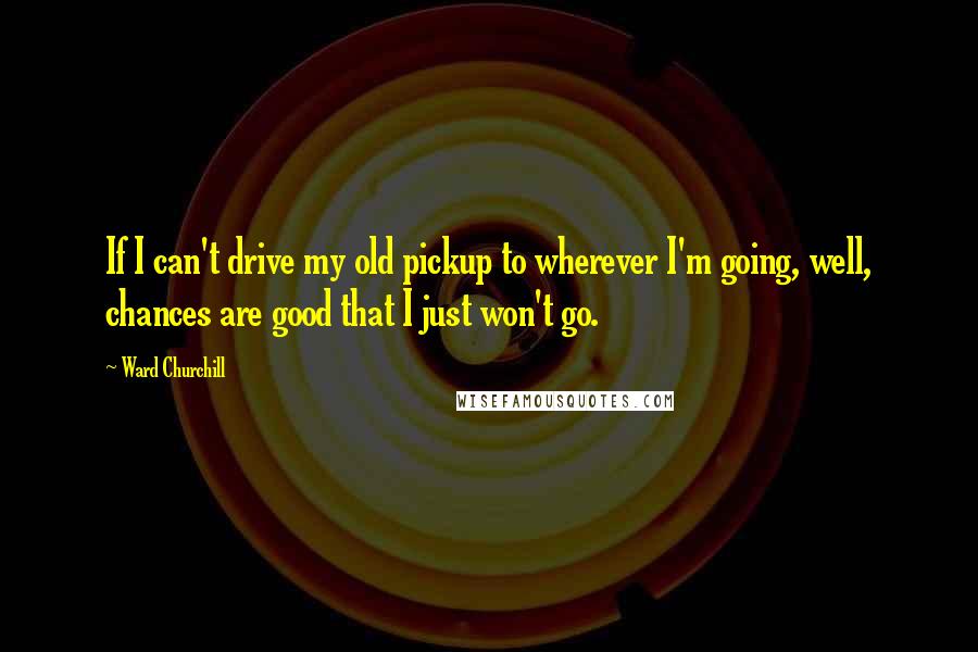 Ward Churchill Quotes: If I can't drive my old pickup to wherever I'm going, well, chances are good that I just won't go.