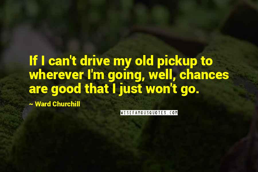 Ward Churchill Quotes: If I can't drive my old pickup to wherever I'm going, well, chances are good that I just won't go.