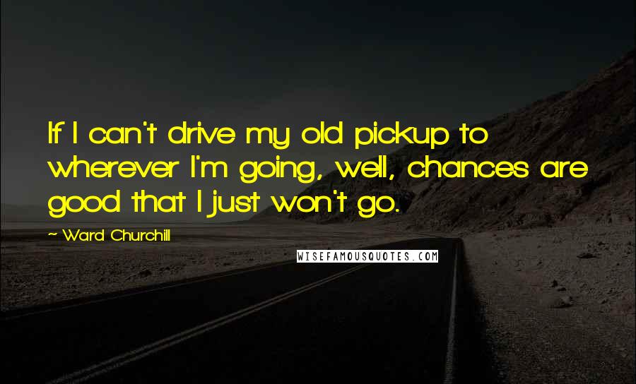 Ward Churchill Quotes: If I can't drive my old pickup to wherever I'm going, well, chances are good that I just won't go.