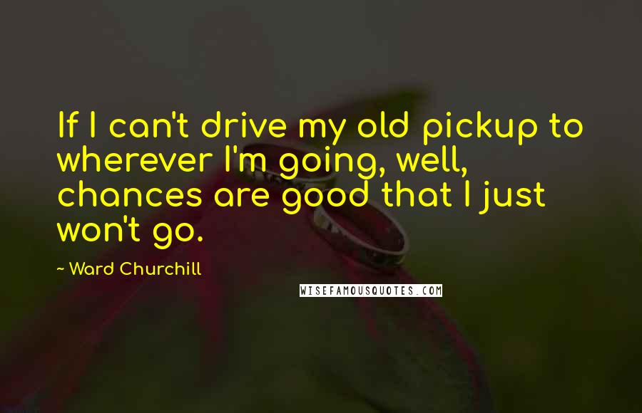 Ward Churchill Quotes: If I can't drive my old pickup to wherever I'm going, well, chances are good that I just won't go.