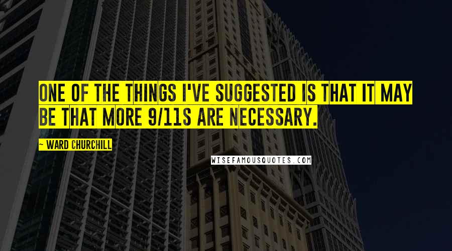Ward Churchill Quotes: One of the things I've suggested is that it may be that more 9/11s are necessary.