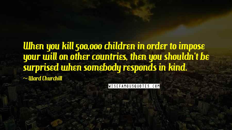 Ward Churchill Quotes: When you kill 500,000 children in order to impose your will on other countries, then you shouldn't be surprised when somebody responds in kind.