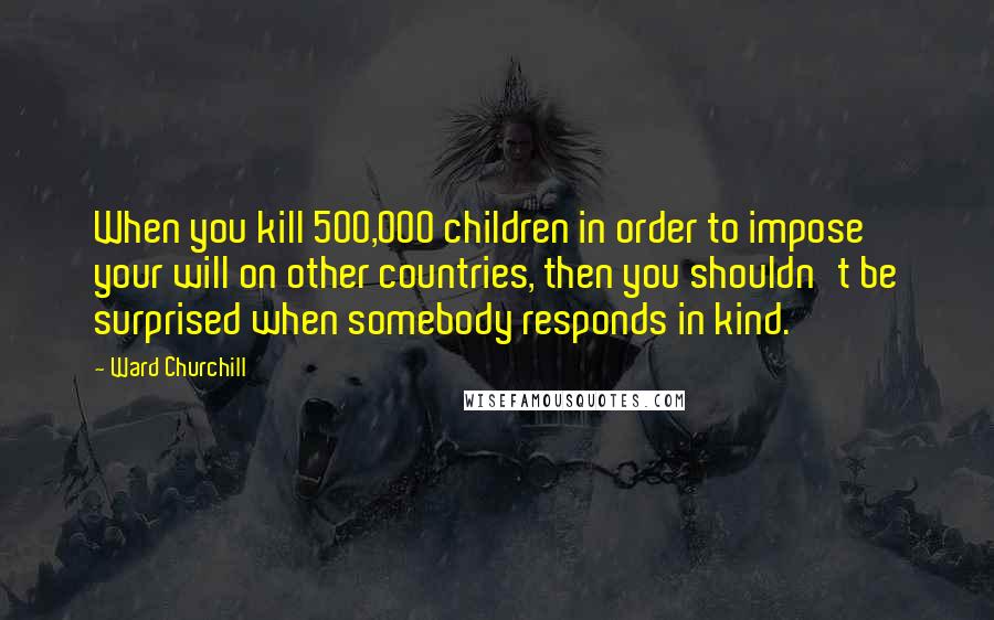 Ward Churchill Quotes: When you kill 500,000 children in order to impose your will on other countries, then you shouldn't be surprised when somebody responds in kind.