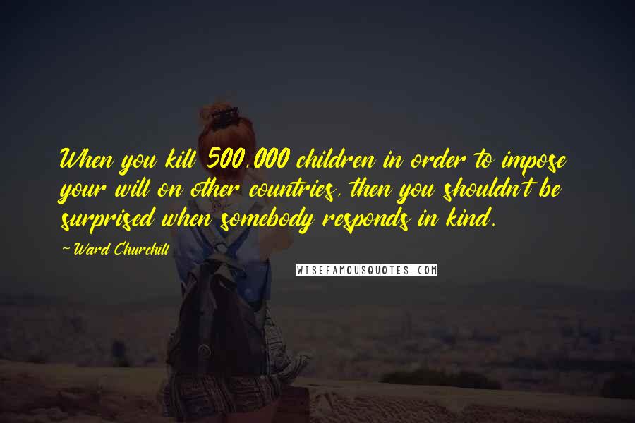 Ward Churchill Quotes: When you kill 500,000 children in order to impose your will on other countries, then you shouldn't be surprised when somebody responds in kind.