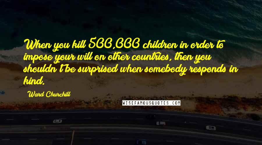 Ward Churchill Quotes: When you kill 500,000 children in order to impose your will on other countries, then you shouldn't be surprised when somebody responds in kind.