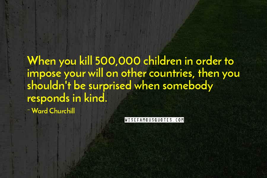 Ward Churchill Quotes: When you kill 500,000 children in order to impose your will on other countries, then you shouldn't be surprised when somebody responds in kind.