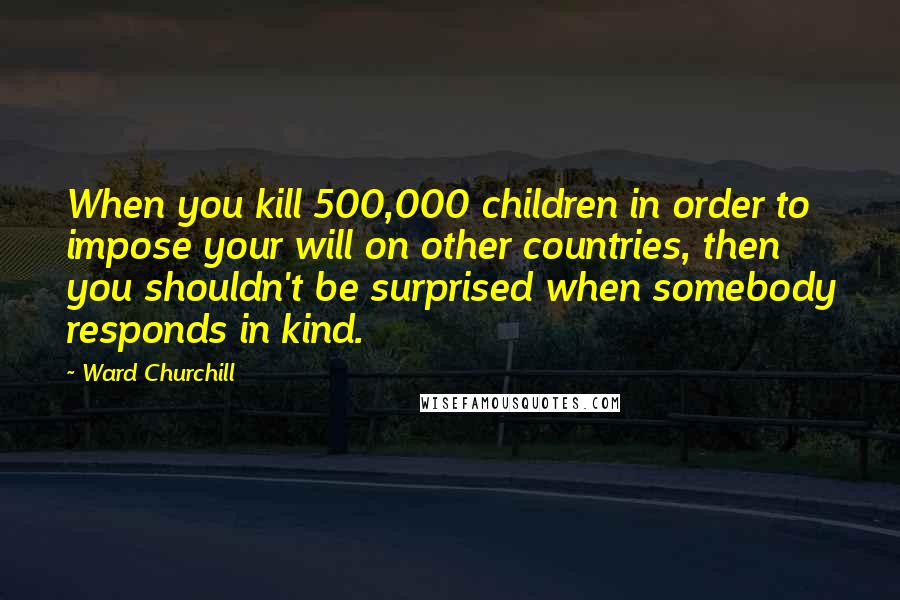 Ward Churchill Quotes: When you kill 500,000 children in order to impose your will on other countries, then you shouldn't be surprised when somebody responds in kind.