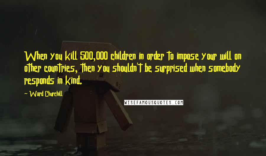 Ward Churchill Quotes: When you kill 500,000 children in order to impose your will on other countries, then you shouldn't be surprised when somebody responds in kind.