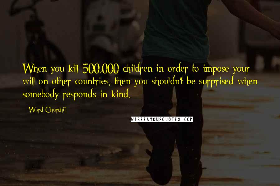 Ward Churchill Quotes: When you kill 500,000 children in order to impose your will on other countries, then you shouldn't be surprised when somebody responds in kind.