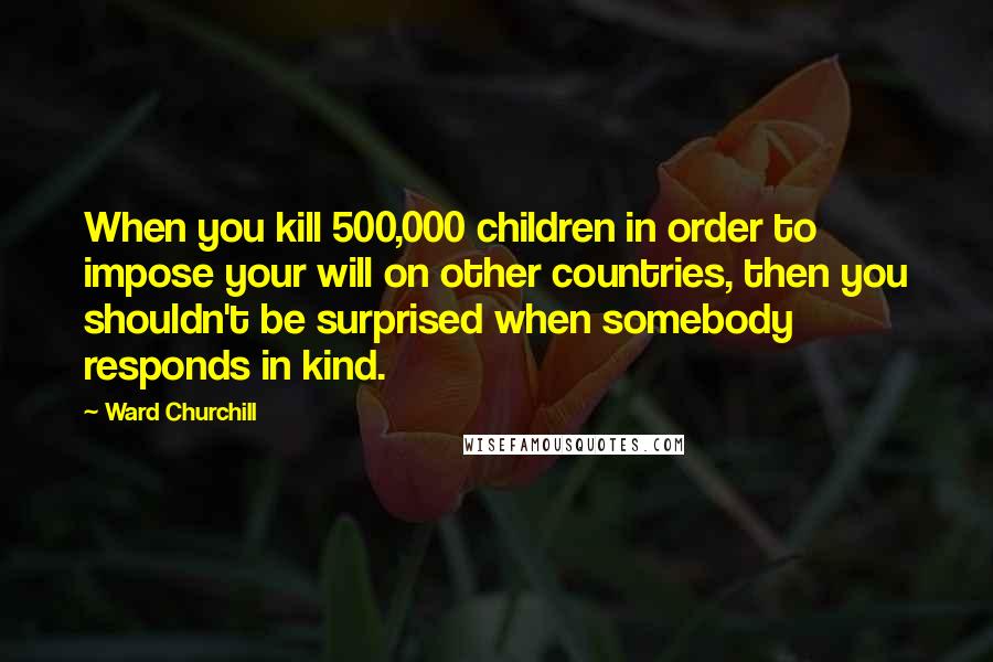 Ward Churchill Quotes: When you kill 500,000 children in order to impose your will on other countries, then you shouldn't be surprised when somebody responds in kind.