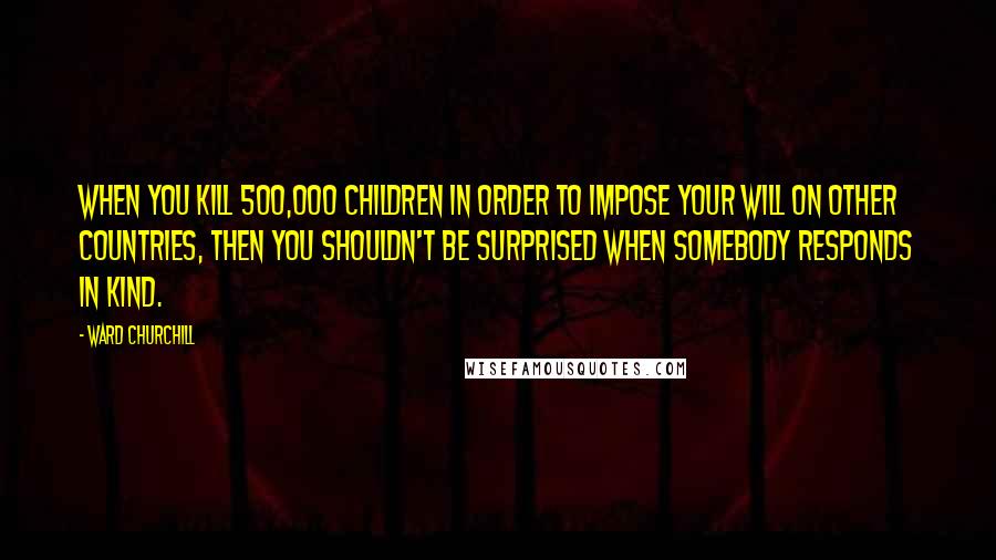 Ward Churchill Quotes: When you kill 500,000 children in order to impose your will on other countries, then you shouldn't be surprised when somebody responds in kind.