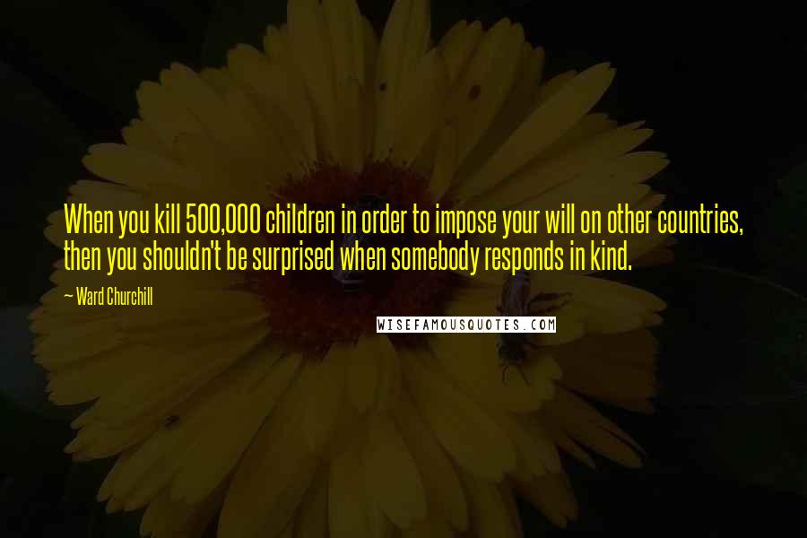 Ward Churchill Quotes: When you kill 500,000 children in order to impose your will on other countries, then you shouldn't be surprised when somebody responds in kind.