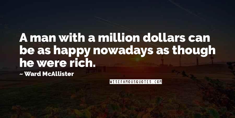 Ward McAllister Quotes: A man with a million dollars can be as happy nowadays as though he were rich.