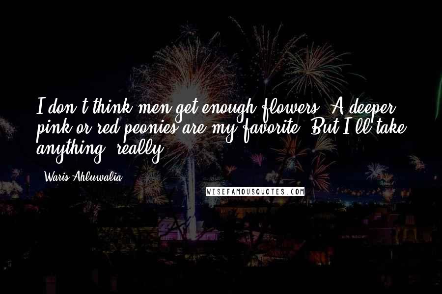 Waris Ahluwalia Quotes: I don't think men get enough flowers. A deeper pink or red peonies are my favorite. But I'll take anything, really.