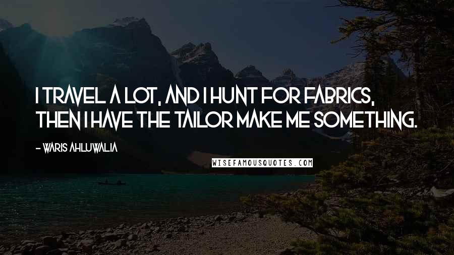 Waris Ahluwalia Quotes: I travel a lot, and I hunt for fabrics, then I have the tailor make me something.