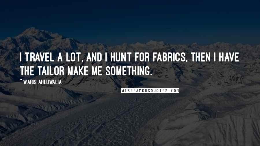 Waris Ahluwalia Quotes: I travel a lot, and I hunt for fabrics, then I have the tailor make me something.