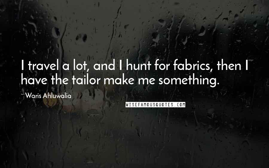 Waris Ahluwalia Quotes: I travel a lot, and I hunt for fabrics, then I have the tailor make me something.