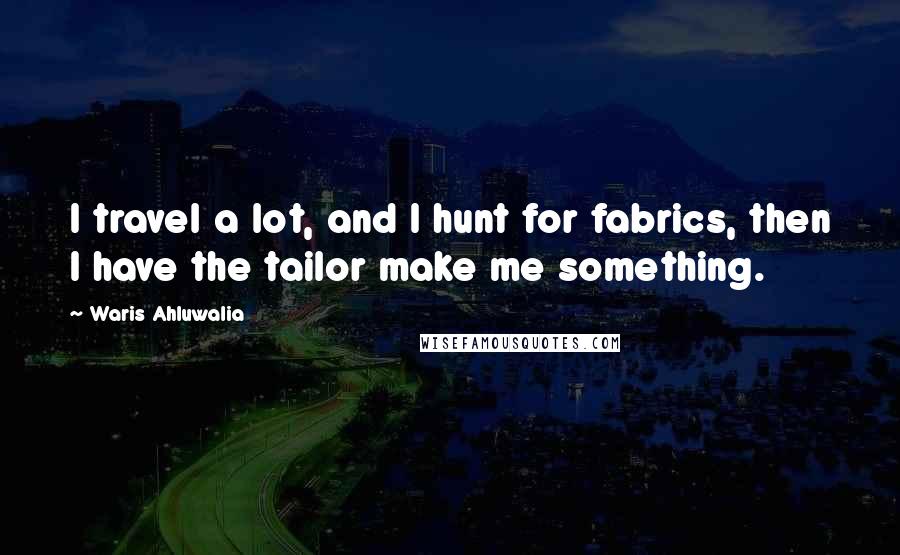 Waris Ahluwalia Quotes: I travel a lot, and I hunt for fabrics, then I have the tailor make me something.