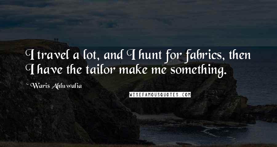 Waris Ahluwalia Quotes: I travel a lot, and I hunt for fabrics, then I have the tailor make me something.