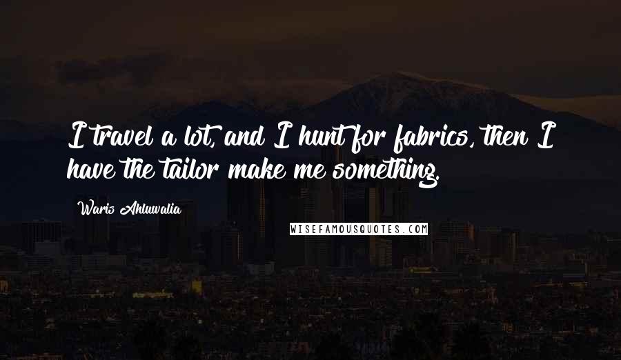 Waris Ahluwalia Quotes: I travel a lot, and I hunt for fabrics, then I have the tailor make me something.