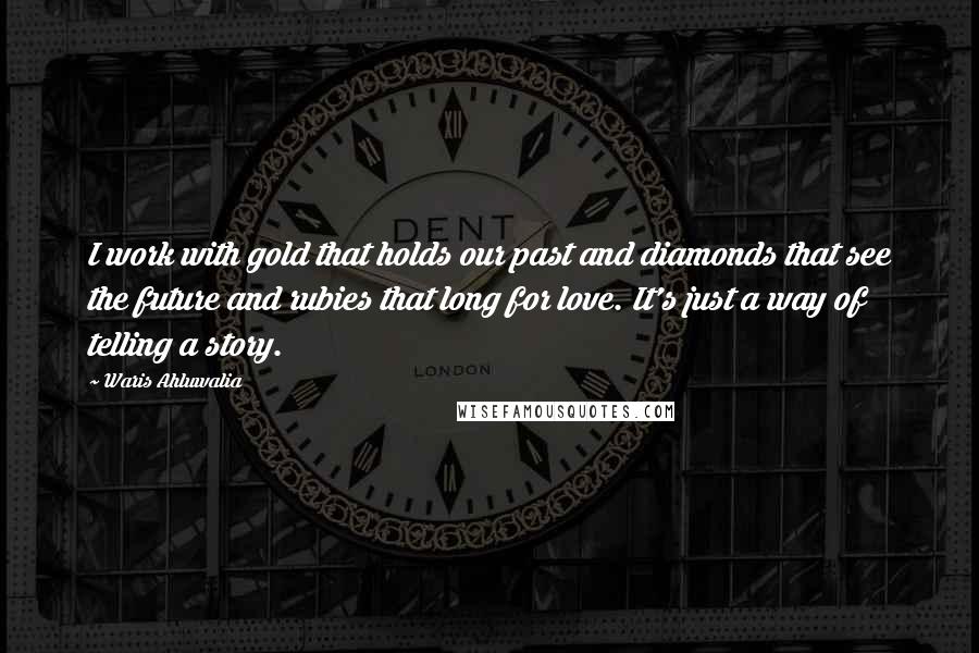 Waris Ahluwalia Quotes: I work with gold that holds our past and diamonds that see the future and rubies that long for love. It's just a way of telling a story.