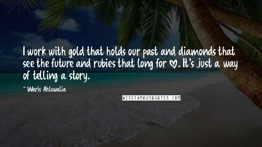 Waris Ahluwalia Quotes: I work with gold that holds our past and diamonds that see the future and rubies that long for love. It's just a way of telling a story.